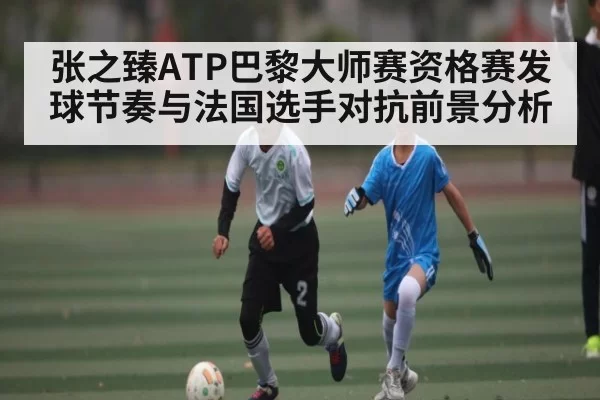 张之臻ATP巴黎大师赛资格赛发球节奏与法国选手对抗前景分析